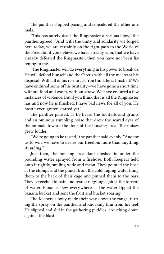 ‘The panther stopped pacing and considered the other ani- mals.  “This has surely dealt the Ringmaster a serious blow” the panther agreed. “And with the unity and solidarity we forged here today, we are certainly on the right path to the World of the Free. But if you believe we have already won, that we have already defeated the Ringmaster, then you have not been lis- tening to me.  “The Ringmaster will do everything in his power to break us. He will defend himself and the Circus with all the means at his disposal. With all of his resources. You think he is finished? We have endured some of his brutality—we have gone a short time without food and water, without straw. We have endured a few instances of violence. But if you think that is all the Ringmaster has and now he is finished, I have bad news for all of you: He hasn’t even gotten started yet”  ‘The panther paused, as he heard the footfalls and grunts and an ominous rumbling noise that drew the scared eyes of the animals toward the door of the housing area. The noises grew louder.  “We’re going to be tested” the panther said evenly. “And for us to win, we have to desire our freedom more than anything Anything!”  Just then, the housing area door crashed in under the pounding water sprayed from a firehose. Both Keepers held onto it tightly, smiling wide and mean. They pointed the hose at the chimps and the punch from the cold, raging water flung them to the back of their cage and pinned them to the bars. ‘They screeched in pain and fear, struggling against the torrent of water. Bananas flew everywhere as the water tipped the banana bucket and sent the fruit and bucket soaring  ‘The Keepers slowly made their way down the range, turn- ing the spray on the panther and knocking him from his fect. He slipped and slid in the gathering puddles, crouching down against the blast  9 